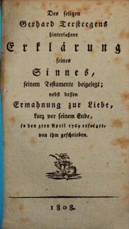 Des seligen Gerhard Tersteegens hinterlassene Erklärung seines Sinnes, seinem Testamente beigelegt : nebst dessen Ermahnung zur Liebe, kurz vor seinem Ende, so den 3. April 1769 erfolget, von ihm geschrieben