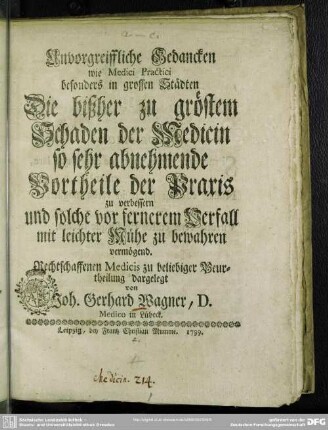 Unvorgreiffliche Gedancken wie Medici Practici besonders in grossen Städten Die bißher zu gröstem Schaden der Medicin so sehr abnehmende Vortheile der Praxis zu verbessern und solche vor fernerem Verfall mit leichter Mühe zu bewahren vermögend : Rechtschaffenen Medicis zu beliebiger Beurtheilung