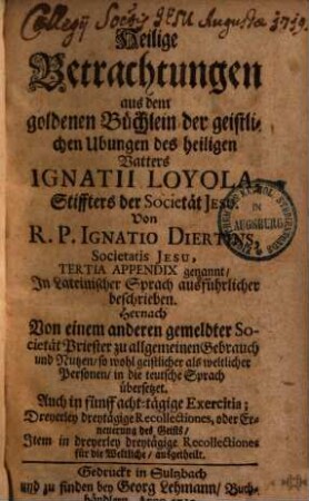 Heilige Betrachtungen aus dem goldenen Büchlein der geistlichen Ubungen des heiligen Vatters Ignatii Loyola, Stiffters S.J. ... : Tertia appendix genannt ... ; Aus dem Lateinischen ... in die teutsche Sprach übersetzet ...