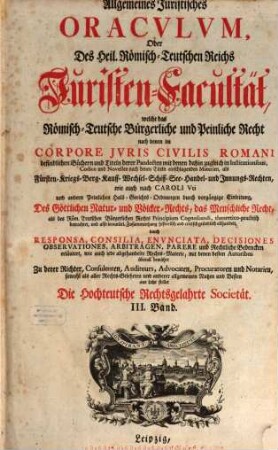 Allgemeines Juristisches Oracvlvm, Oder Des Heil. Römisch-Teutschen Reichs Juristen-Facultät : welche das Römisch-Teutsche Bürgerliche und Peinliche Recht nach denen im Corpore Jvris Civilis Romani befindlichen Büchern und Titeln derer Pandecten ... als Fürsten- Kriegs- Berg- Kauff- Wechsel- Schiff- See- Handel- und Innungs-Rechten, und nach Caroli Vti und anderen Peinl. Hals-Gerichts-Ordnungen ... gründlich abhandelt, und durch Responsa, Consilia, Envnciata, Decisiones Observationes, Arbitragen, Parere und Rechtliche Bedencken erläutert ..., 3