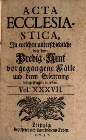 Acta ecclesiastica : in welchen unterschiedliche bey dem Predigt-Amt vorgegangene Fälle erörtert werden. 37. 1737