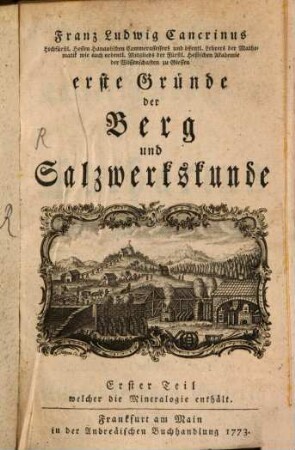 Franz Ludwig Cancrinus Hochfürstl. Hessen Hanauischen Cammerassessors und öffentl. Lehrers der Mathematik wie auch ordentl. Mitglieds der Fürstl. Hessischen Akademie der Wissenschaften zu Giessen erste Gründe der Berg und Salzwerkskunde, 1. Franz Ludwig Cancrinus Hochfürstl. Hessen Hanauischen Cammerraths und Mitglieds der Fürstl. Hessischen Akademie der Wissenschaften zu Giesen wie auch der naturforschenden Gesellschaft zu Berlin kurzer Entwurf der Mineralogie