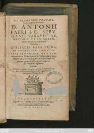 DE ERRORIBVS PRAGMA-||ticorum et Interpretum Iu-ris,|| D. ANTONII || FABRI I.C. SEBV-||SIANI, SABAVDI SE-||NATORIS, ET IN GEBEN-||nensis Ducatus Auditorio || Praesidis.|| CHILIADIS PARS PRIMA;|| IN DECADES XXV. DISTINCTA.|| ... Nunc primum cum tribus locupletissimis Indicibus, ... || in Germania || omnia correctius prodeunt.||