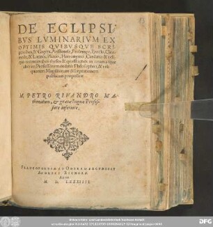 DE ECLIPSI=||BVS LVMINARIVM EX || OPTIMIS QVIBUSQVE SCRI-||ptoribvs, & Grecis, Aristotele, Ptolemeo, Proclo, Cleo-||mede, & Latinis, Plinio, Hieronymo, Cardano & reli-||quis recentioribus theses & quæstiones in unam atque || alteram Professorum ordinis Philosophici,& reli-||quorum Magistorum disceptationem || publicam propositæ || A || M. PETRO RIVANDRO MA=||thematum, & græcælinguæ Profes=||sore inferiore.