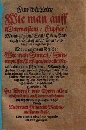 Kunstbüchlein, Wie man auff Marmelstein, Kupffer, Messing, Zihn, Stal, Eisen, Harnisch vnd Waffen, [et]c. Etzen, vnd künstlich vergülden sol : Mit vorgehendem Bericht: Wie man Dinten, Dintenpulffer, Presilgen, vnd alle Metalfarben zum schreiben. Mancherley Farben, Pergament vnd Federn zu ferben ... vnd dergleichen mehr, machen vnd temperiren sol. ...