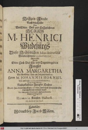 Hochzeit-Freude Nach dem Leide Des WolEdlen/ Vest- und Hochgelahrten Herrn M. Henrici Wiedeburgs Dieser Hochlöblichen Julius-Universität Weitberühmten Log. Prof. Publ. Ord. Als derselbe Mit der ... Jungfer Anna Margaretha Des ... Johannis Horneii, Weil. auff dieser Jul. Univ. weitberühmten Græc. Lingv. Prof. Publ. Ord. Nachgelassener Jungfer Tochter Den 23. Jan. dieses ietzlauffenden 1677sten Jahrs durch Priesterliche Einsegnung Ehelich vertrauet ward