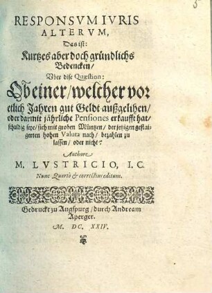 Responsvm Ivris Altervm, Das ist: Kurtzes aber doch gründlichs Bedencken, Vber dise Quaestion: Ob einer, welcher vor etlich Jahren gut Geldt außgelihen, oder darmit jährliche Pensiones erkaufft hat, schuldig seye, sich mit groben Müntzen, der jetzigen gestaigerten hohen Valuta nach, bezahlen zu lassen, oder nicht?