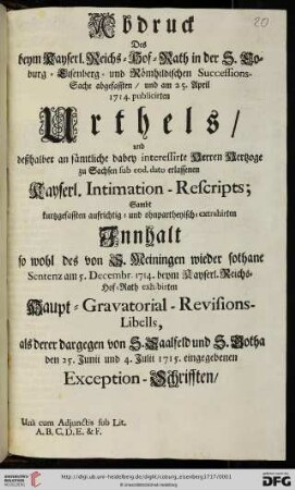 Abdruck Des beym Kayserl. Reichs-Hof-Rath in der S. Coburg-Eisenberg- und Römhildischen Successions-Sache abgefassten, und am 25. April 1714. publicirten Urthels, und deßhalber an sämtliche dabey interessirte Herren Hertzoge zu Sachsen sub eod. dato erlassenen Kayserl. Intimation-Rescripts : Sambt kurtzgefassten aufrichtig- und ohnpartheyisch-extrahirten Innhalt so wohl des von S. Meiningen ... exhibirten Haupt-Gravatorial-Revisions-Libells, als derer dargegen von S. Saalveld und S. Gotha ... Exception-Schrifften, Una cum Adjunctis sub Lit. A. B. C. D. E. & F.