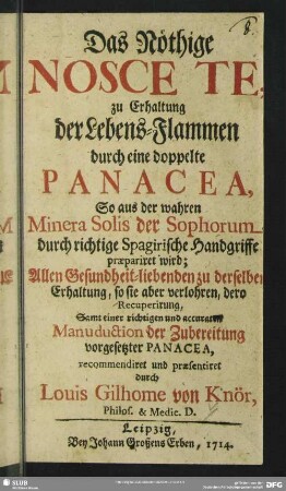 Das Nöthige Nosce Te zu Erhaltung der Lebens-Flammen durch eine doppelte Panacea, So aus der wahren Minera Solis der Sophorum durch richtige Spagirische Handgriffe praepariret wird : Allen Gesundheit-liebenden zu derselben Erhaltung, so sie aber verlohren, dero Recuperirung, Samt einer richtigen und accuraten Manuduction der Zubereitung vorgesetzter Panacea