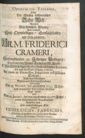 Odontalgia Ecclesiae, Oder Der Kirchen beschwerliches Zahn-Weh : Welches Bey tödlichem Abgang/ Des ... Hn. M. Friderici Crameri, Hochverdienten 42. Jährigen Predigers/ Pastoris der Haupt-Kirchen zu St. Jacob/ E. Wol-Ehrwürdigen Ministerii hochansehnlichen Senioris ... Alß derselbe Den 28. Novembr. des abgehenden 1691. Jahrs/ nach langwieriger Schwachheit/ sein Leben seligst endete/ Und Den 14. Ianuarii, des neu-angehenden 1692.sten Jahrs/ in dem Väterlichen Erb-Begräbniß seine Ruhestat fand ... anwiese/ Fridericus Fabricius, Der Heil. Schriftt Doctor, Pastor zu St. Nicolai ...