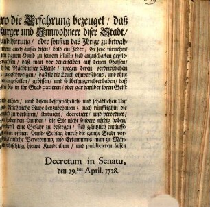 Demnach ein Zeithero die Erfahrung bezeuget, daß nicht nur die jenige Burger und Innwohnere diser Stadt, so es zu ihrer führenden Handthierung, oder sonsten das Ihrige zu bewahren nöthig, Hunde zu halten, sondern auch ausser disen, bald ein ein Jeder ... einen eignen Hund zu seinem Plaisir sich anzuschaffen gepflogen; wordurch die Anzahl der Hunden so sehr angewachsen, daß man vor denenselben auf denen Gassen und Strassen weder frey- und sicher passieren, noch bey Nächtlicher Weyle, wegen deren verdrießlichen Heulen ... ruhen, und schlaffen, kann ... : [Decretum in Senatu, den 29.ten April. 1728]