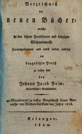 Verzeichniß der neuen Bücher, welche in der letzten Frankfurter und Leipziger ... herausgekommen und nebst vielen andern um beygesetzte Preiße zu haben sind bey Johann Jacob Palm, Universitäts-Buchhändler : Supplement zu dessen Verzeichniß seines Vorraths von Büchern bis Ende des Jahrs 1808. 4, ... Michaelismesse ...