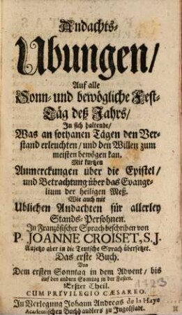 Andachts-Ubungen, Auf alle Sonn- und bewögliche Fest-Täg deß Jahrs : In sich haltende, Was an sothanen Tägen den Verstand erleuchten, und den Willen zum meisten bewögen kan. Mit kurtzen Anmerckungen über die Epistel, und Betrachtung über das Evangelium der heiligen Meß. Wie auch mit Ublichen Andachten für allerley Stands-Persohnen, 1,1. Von Dem ersten Sonntag in dem Advent, bis auf den andern Sonntag in der Fasten : Erster Theil