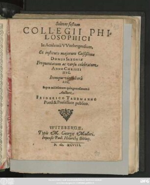 Solenne festum || COLLEGII PHI=||LOSOPHICI || In Academiâ VVitebergensium,|| Ex instituto majorum Celsißimae || DOMUS SAXONIae || Frequentatum ac versu celebratum || ANNO CHRISTI || IIIC.|| Itemque vice alterà || IIC.|| Supra millesimum quingentesimum:|| Auctore || FRIDERICO TAUBMANNO || Poetà & Professore publico.||