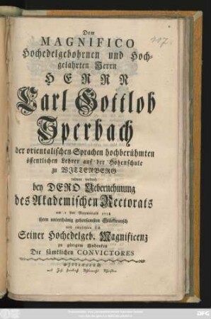 Dem Magnifico Hochedelgebohrnen und Hochgelahrten Herrn Herrn Carl Sperbach der orientalischen Sprachen hochberühmten öffentlichen Lehrer auf der Hohenschule zu Wjttenberg widmen hierdurch bey Dero Uebernehmung des Academischen Rectorats am 1 des Maymonats 1758 ihren unterthänig gehorsamsten Glückwunsch und empfehlen sich Seiner ... Magnificenz zu gütigem Andenken Die sämtlichen Convictores