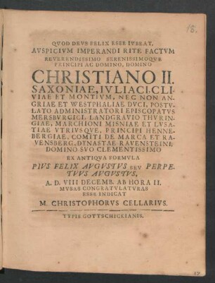 Auspicium Imperandi Rite Factum Reverendissimo Serenissimoque Principi ... Christiano II. Saxoniae, Iuliaci, Cliviae Et Montium, Nec Non Angriae Et Westphaliae Duci, Postulato Administratori Episcopatus Mersburgici, Landgravio Thuringiae, Marchioni Misniae Et Lusatiae Utriusque, Principi Hennebergiae, Comiti De Marca Et Ravensberg, Dynastae Ravensteini ... Ex Antiqua Formula Pius Felix Augustus Seu Perpetuus Augustus, A. D. VIII Decemb. Ab Hora II. Musas Congratulatoras Esse Indicat M. Christophorus Cellarius : [P.P. Mersburgi VII Idus Decembr. MDCXCI.]