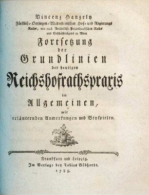 Vincenz Hanzely Fürstlich-Oettingen-Wallersteinischen Hof- und Regierungs-Raths, wie auch Reichsstift Petershausischen Raths und Geschäftträgers in Wien Fortsetzung der Grundlinien der heutigen Reichshofrathspraxis im Allgemein : mit erläuternden Anmerkungen und Beyspielen