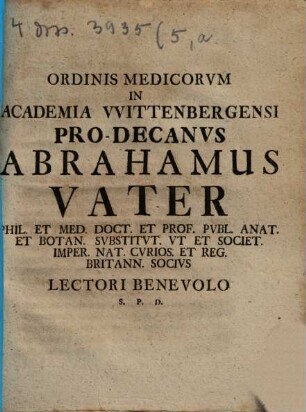 Ordinis Medicorvm In Academia Vvittenbergensi Pro-Decanvs Abrahamvs Vater Phil. Et Med. Doct. Et Prof. Pvbl. Anat. Et Botan. Svbstitvt ... Imper. Nat. Cvrios. Et Reg. Britann. Socivs Lectori Benevolo S. P. D.