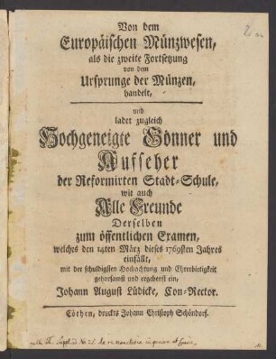 Von dem Europäischen Münzwesen : als die zweite Fortsetzung von dem Ursprunge der Münzen, handelt, und ladet zugleich Hochgeneigte Gönner und Aufseher der Reformirten Stadt-Schule , wie auch Alle Freunde Derselben zum öffentlichen Examen, welches den 14ten März dieses 1769sten Jahres einfällt, mit der schuldigsten Hochachtung und Ehrerbietigkeit gehorsamst und ergebenst ein, Johann August Lüdicke, Con-Rector