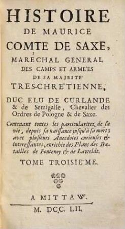 Histoire De Maurice Comte De Saxe, Maréchal General De Camps Et Armées De Sa Majeste Tres-Chretienne, Duc Elu De Curlande & De Semigalle, Chevalier des Ordres de Pologne & de Saxe : Contenant toutes les particularitez de sa vie, depuis sa naissance jusqu' à sa mort ; avec plusieurs Anecdotes curieuses & interessantes, enrichie des Plans des Batailles de Fontenoy & de Lawfeldt, 3