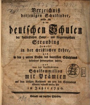 Verzeichniß derjenigen Schulkinder, welche sich in den deutschen Schulen der churfürstlichen Haupt- und Hofgerichtsstadt Straubing sowohl in der christlichen Lehre ... hervor gethan haben, ... mit Prämien ... öffentlich beschenkt worden sind : im Jahre .... 1790, 1790