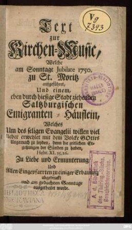 Text zur Kirchen-Music, Welche am Sonntage Jubilate 1750. zu St. Moritz aufgeführet, Und einem eben durch hiesige Stadt ziehenden Saltzburgischen Emigranten-Häuflein, Welches Um des seligen Evangelii willen viel lieber erwehlet mit dem Volcke Gottes Ungemach zu leyden, denn die zeitlichen Ergetzungen der Sünden zu haben, ... Zu Liebe und Ermunterung Und Allen Eingepfarrten zu einiger Erbauung abgedruckt und am gedachten Sonntage ausgetheilet wurde