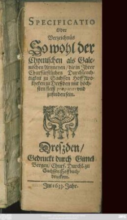 Specificatio Oder Verzeichnüs So wohl der Chymischen als Galenischen Artzneyen/ die in Ihrer Churfürstlichen Durchleuchtigkeit zu Sachssen HoffApotheken zu Dreßden mit höchsten fleiß praeparirt und zu finden sein