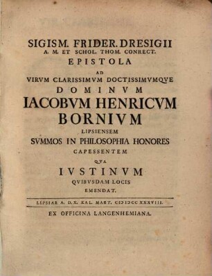 Sigism. Frider. Dresigii A. M. Et Schol. Thom. Conrect. Epistola Ad Virvm Clarissimvm Doctissimvmqve Dominvm Iacobvm Henricvm Bornivm Lipsiensem Svmmos In Philosophia Honores Capessentem Qva Ivstinvm Qvibvsdam Locis Emendat : Lipsiae A. D. X. Kal. Mart. MDCCXXXVIII.