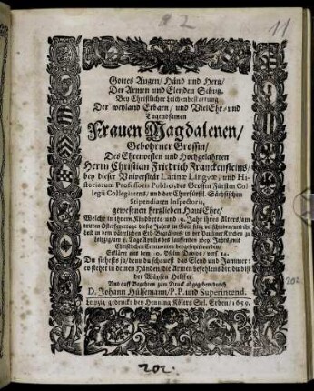 Gottes Augen/ Händ und Hertz/ Der Armen und Elenden Schutz : Bey Christlicher Leichenbestattung Der ... Frauen Magdalenen/ Gebohrner Grossin/ Des ... Herrn Christian Friedrich Franckensteins/ bey dieser Universität Latinae Linguae, und Historiarum Professoris Publici ... HausEhre/ Welche in ihrem Kindbette/ und 39. Jahr ihres Alters/ am dritten Osterfeyertage dieses Jahres ... verschieden/ und ihr Leib ... in der Pauliner Kirchen zu Leipzig/ am 8. Tage Aprilis des lauffenden 1659. Jahrs ... beygesetzet worden/ Erkläret aus dem 10. Psalm Davids/ vers. 14. ... Und auff Begehren zum Druck abgegeben