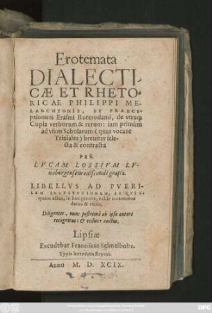 Erotemata || DIALECTI-||CAE ET RHETO=||RICAE PHILIPPI ME-||LANCHTONIS, ET PRAECE=||ptionum Erasmi Roterodami (& Ioanne Riuio Atthendoriense ... ||), de vtra#[que] || Copia verborum & rerum: iam primùm || ad vsum Scholarum  breuiter sele-||cta & contracta || PER || LVCAM LOSSIVM LV-||naeburgensem ediscendi gratia.|| ... Nunc postremò ab ipso autore || recognitus: et ... auctus.||