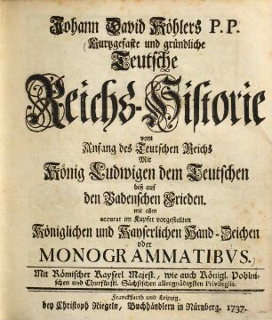Johann David Köhlers P.P. Kurtzgefaste und gründliche Teutsche Reichs-Historie vom Anfang des Teutschen Reichs Mit König Ludwigen dem Teutschen biß auf den Badenschen Frieden : mit allen accurat im Kupfer vorgestellten Königlichen und Kayserlichen Hand-Zeichen oder Monogrammatibus