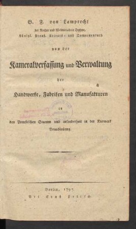 G. F. von Lamprecht der Rechte und Weltweisheit Doktor, Königl. Preuß. Krieges- und Domainenrath von der Kameralverfassung und Verwaltung der Handwerke, Fabriken und Manufakturen in den Preußischen Staaten und insonderheit in der Kurmark Brandenburg