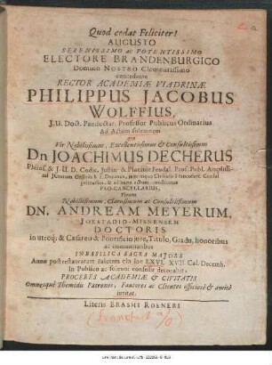 Augusto Serenissimo ac Potentissimo Electore Brandenburgico Domino Nostro Clementissimo concedente Rector Academiae Viadrinae Philippus Jacobus Wolffius ... Ad Actum solemnem quo Vir Nobilissimus ... Dn Joachimus Decherus ... Virum ... Dn. Andream Meyerum, Ioestadio-Misnensem Doctoris in utroq[ue] & Caesareo & Pontificio iure, Titulo, Gradu, honoribus ac immunitatibus In Basilica Sacra Maiore Anno post restauratam Salutem MDCLXVI. XVII. Cal. Decemb. In Publico ac solenni consessu decorabit, Proceres Academiae & Civitatis Omnesque Themidis Patronos, Fautores ac Clientes officiose & amice invitat