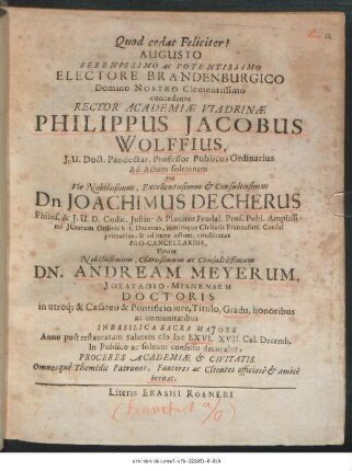 Augusto Serenissimo ac Potentissimo Electore Brandenburgico Domino Nostro Clementissimo concedente Rector Academiae Viadrinae Philippus Jacobus Wolffius ... Ad Actum solemnem quo Vir Nobilissimus ... Dn Joachimus Decherus ... Virum ... Dn. Andream Meyerum, Ioestadio-Misnensem Doctoris in utroq[ue] & Caesareo & Pontificio iure, Titulo, Gradu, honoribus ac immunitatibus In Basilica Sacra Maiore Anno post restauratam Salutem MDCLXVI. XVII. Cal. Decemb. In Publico ac solenni consessu decorabit, Proceres Academiae & Civitatis Omnesque Themidis Patronos, Fautores ac Clientes officiose & amice invitat