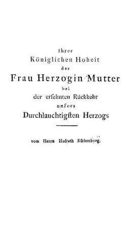 Ihrer Königlichen Hoheit der Frau Herzogin Mutter bei der ersehnten Rückkehr unsers Durchlauchtigsten Herzogs / vom Herrn Hofrath Eschenburg.