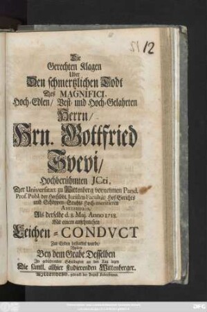 Die Gerechten Klagen Uber Den schmertzlichen Todt Des Magnifici, Hoch-Edlen, Vest- und Hoch-Gelahrten Herrn, Hrn. Gottfried Svevi, Hochberühmten JCti, der Universität zu Wittenberg vornehmen Pand. Prof. Publ. der ... Juristen-Facultät, Hof-Gerichts und Schöppen-Stuhls Hoch-meritirten Assessoris, Als derselbe d. 8. Maj. Anno 1718. Mit einem ansehnlichen Leichen-Condvct Zur Erden bestattet wurde, Wolten Bey dem Grabe Desselben In gebührender Schuldigkeit an den Tag legen Die sämtl. allhier studierenden Wittenberger
