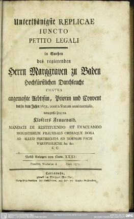 Unterthänigste Replicae Iuncto Petito legali in Sachen des regierenden Marggrafen zu Baden ... Contra angemaßte Aebtißin, Priorin und Convent des ... 1631. contra Statum anni normalis neugestifteten Klosters Frauenalb ... : Nebst Anlagen von Num XXXI-...; Praesent. Wezlariae d. ... Mart. 1772