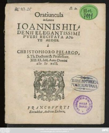 Oratiuncula || in funere || IOANNIS HIL=||DENII ELEGANTISSIMI || PVERI RECITATA AN=||TE AEDES.|| à || CHRISTOPHORO PELARGO,|| S.Th. Doctore & Professore.|| XIII.KL. Iulij. Anno Domini || M D XCII.||