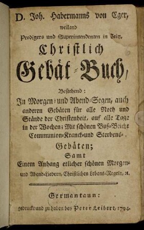 D. Joh. Habermanns von Eger, weiland Predigers und Superintendenten in Zeitz, Christlich Gebät-Buch : Bestehend: In Morgen- und Abend-Segen, auch anderen Gebäten für alle Noth und Stände der Christenheit, auf alle Tage in der Wochen ; Mit schönen Buß- Beicht Communion- Kranck- und Sterbens-Gebäten ; Samt einem Anhang etlicher schönen Morgen- und Abend-Liedern, Christlichen Lebens-Regeln, [et]c.