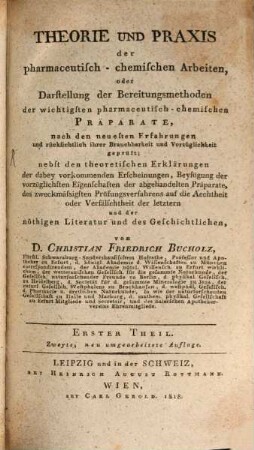 Theorie und Praxis der pharmaceutisch-chemischen Arbeiten : oder Darstellung der Bereitungsmethoden der wichtigsten pharmaceutisch-chemischen Präparate ; nach den neuesten Erfahrungen und rücksichtlich ihrer Brauchbarkeit und Vorzüglichkeit geprüft ; nebst den theoretischen Erklärungen der dabey vorkommenden Erscheinungen, Beyfügung der vorzüglichsten Eigenschaften der abgehandelten Präparate, des zweckmässigsten Prüfungsverfahrens auf die Aechtheit oder Verfälschtheit der letztern und der nöthigen Literatur und des Geschichtlichen. 1