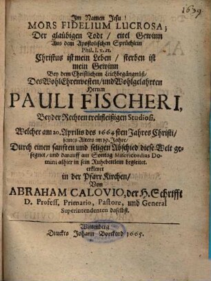 Mors Fidelium Lucrosa : = Der gläubigen Todt, eitel Gewinn Aus dem Apostolischen Sprüchlein Phil. 1. v. 21. ... Bey dem Christlichem Leichbegängnüß, Des ... Herren Pauli Fischeri, Beyder Rechten treüfleißigen Studiosi ...
