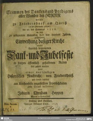 Stimmen des Dankens und Predigens aller Wunder des Herrn welche zu Friedersdorf am Queiß (in der Oberlausitz gelegen) den 20. des Hornungs 1756. an dem zu gesegnetem Andenken der vor hundert Jahren geschehenen Einweihung dasiger Kirche daselbst feyerlich begangenen Dank- und Jubelfeste in dreyen öffentlich gehaltenen Reden sind gehört worden : Nebst einer vorläufigen Historischen Nachricht von Friedersdorf, und denen daselbst am Kirchenfeste angestellten Feyerlichkeiten