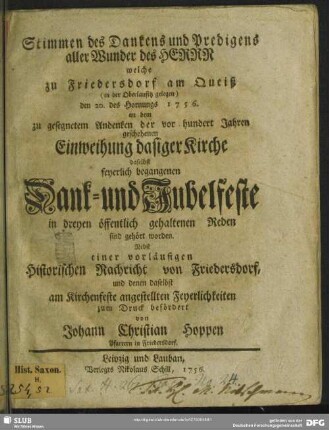 Stimmen des Dankens und Predigens aller Wunder des Herrn welche zu Friedersdorf am Queiß (in der Oberlausitz gelegen) den 20. des Hornungs 1756. an dem zu gesegnetem Andenken der vor hundert Jahren geschehenen Einweihung dasiger Kirche daselbst feyerlich begangenen Dank- und Jubelfeste in dreyen öffentlich gehaltenen Reden sind gehört worden : Nebst einer vorläufigen Historischen Nachricht von Friedersdorf, und denen daselbst am Kirchenfeste angestellten Feyerlichkeiten