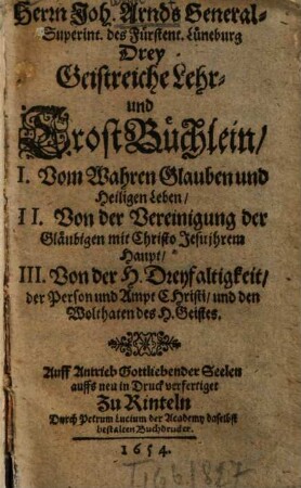 Herrn Joh. Arnd GeneralSuperint. des Fürstent. Lüneburg Drey Geistreiche Lehr- und TrostBüchlein : I. Vom Wahren Glauben und Heiligen Leben, II. Von der Vereinigung der Gläubigen mit Christo Jesu ihrem Haupt, III. Von der H. Dreyfaltigkeit, der Person und Ampt Christi, und den Wolthaten des H. Geistes