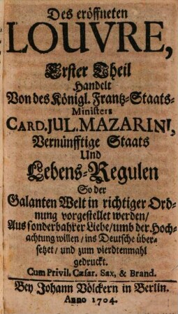 Das eröffnete Louvre, Welches nicht allein des Königl. Französ. Staats-Ministers Card. Jul. Mazarini Vernünfftige Staats- und Lebens-Reguln; Sondern auch die bisanhero an dem Königl. Hofe Ludovici Magni unter denen Richelieuischen, Colbertischen und andern Arcanis verborgen gelegen, Der galanten Welt entdecket, und in angenehmen Reden in guter Ordnung vorstellet : Aus sonderbahrer Liebe, umb ihrer Hochachtung willen, ins Deutsche übersetzet, 1. Des eröffneten Louvre, ... Teil Handelt Von des Königl. Frantz-Staats-Ministers Card. Jul. Mazarini, Vernünfftige Staats Und Lebens-Regulen So der Galanten Welt in richtiger Ordnung vorgestellet werden : Aus sonderbahrer Liebe, umb der Hochachtung willen, ins Deutsche übersetzet