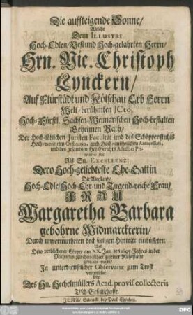 Die aufsteigende Sonne/ : Welche Dem Illustri Hoch-Edlen/ Vest und Hoch-gelahrten Herrn/ Hrn. Nic. Christoph Lynckern/ Auf Flürstädt und Kötschau Erb Herrn Welt-berühmten ICto ... Als Sn. Excellenz: Dero Hoch-geliebteste Ehe-Gattin Die ... Frau Margaretha Barbara gebohrne Widmarckterin/ Durch unvermutheten doch seeligen Hintritt einbüsseten/ Und Dero verblichener Cörper am XX. Jan. des 1695 Jahres ... zu seiner Ruhestätte gebracht wurde/ In unterdienstlicher Observanz zum Trost vorgestellet Von Des Hn. Hechelmüllers Acad. provis. collectoris Tisch-Gesellschafft