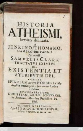 Historia Atheismi, breviter delineata, à Jenkino Thomasio, Cambro-Britanno : Cui accedit Samvelis Clark Tractatvs Eximivs De Existentia Et Attribvtis Dei, Contra Spinosam Atqve Hobbesivm, Anglice conscriptus, jam autem Latine redditus ; Cvm praefatione Christiani Gotlib. Schvvarzii, in Academia Altorfina Professoris Publici