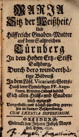 Maria Sitz der Weißheit, Und Hilffreiche Gnaden-Mutter auf dem Saltzreichen Türnberg In dem Hohen Ertz-Stifft Saltzburg : Durch dero wunderthätige Bildnuß In dem Löbl. Vicariats-Gotts-Hauß derer Ehrwürdigen PP. Augustinern, Eremiten-Ordens daselbst Sich allen Hülff- und Gnadenreich erzeigend Vorgestellt, und höchst-schuldig geprysen in kurtzer Beschreibung