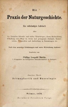 Die Praxis der Naturgeschichte : ein vollständiges Lehrbuch über das Sammeln lebender und todter Naturkörper, deren Beobachtung, Erhaltung und Pflege im freien und gefangenen Zustande, Konservation, Präparation und Aufstellung in Sammlungen ; nach den neuesten Erfahrungen bearbeitet, 2. Dermoplastik und Museologie : oder das Modelliren der Thiere und das Aufstellen und Erhalten von Naturaliensammlungen