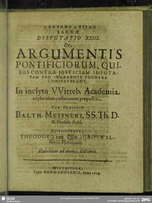 Disputatio XXIIX. De Argumentis Pontificiorum, Quibus Contra Iuticiam Imputatam Pro Inhaerente Pugnare Consueverunt. In inclyta Witteb. Academia ad placidam collationem proposita, Sub Praesidio Balth. Meisneri, SS. Th. D. & Profess. Publ. Respondente, Theodoro von Essen, Grispwaldense Pomerano : Habebitur ad diem 3. Octobris